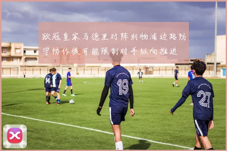 欧冠皇家马德里对阵利物浦边路防守协作很可能限制对手纵向推进